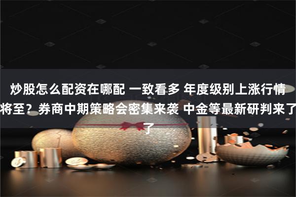 炒股怎么配资在哪配 一致看多 年度级别上涨行情将至？券商中期策略会密集来袭 中金等最新研判来了