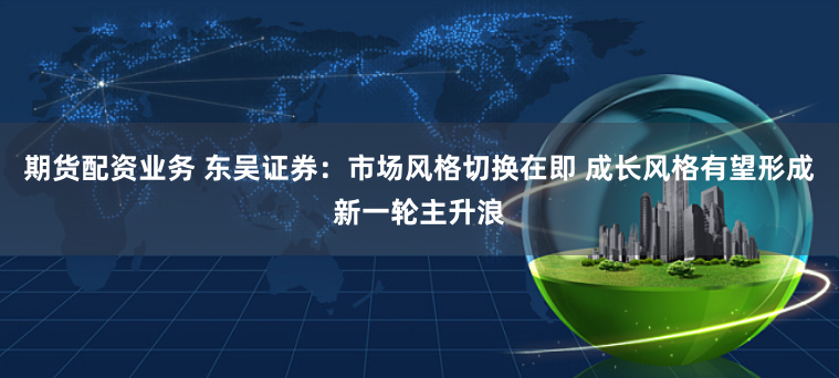 期货配资业务 东吴证券:市场风格切换在即 成长风格有望形成新一轮主升浪
