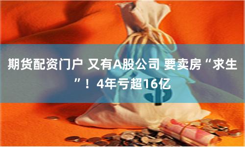 期货配资门户 又有A股公司 要卖房“求生”！4年亏超16亿