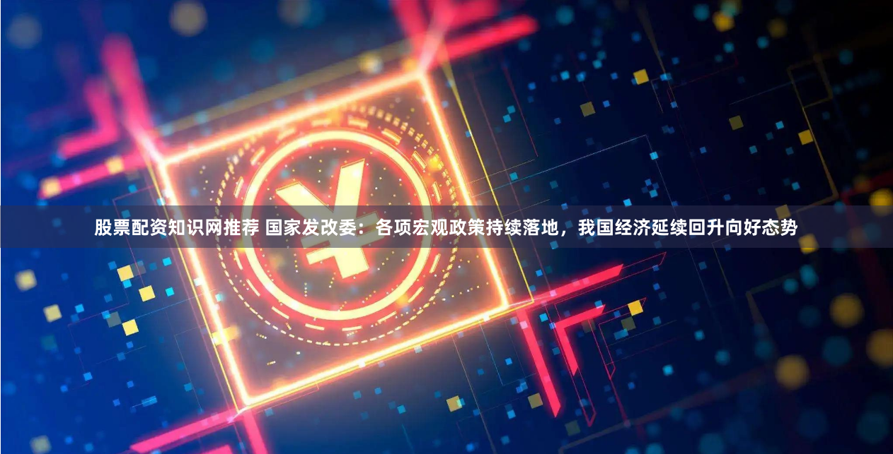 股票配资知识网推荐 国家发改委：各项宏观政策持续落地，我国经济延续回升向好态势