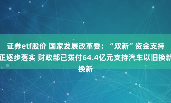 证券etf股价 国家发展改革委：“双新”资金支持正逐步落实 财政部已拨付64.4亿元支持汽车以旧换新