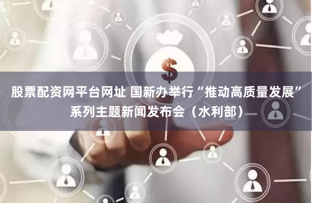股票配资网平台网址 国新办举行“推动高质量发展”系列主题新闻发布会（水利部）
