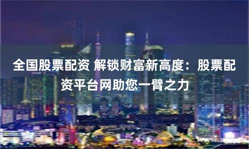 全国股票配资 解锁财富新高度：股票配资平台网助您一臂之力