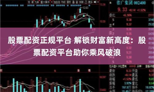 股票配资正规平台 解锁财富新高度:股票配资平台助你乘风破浪