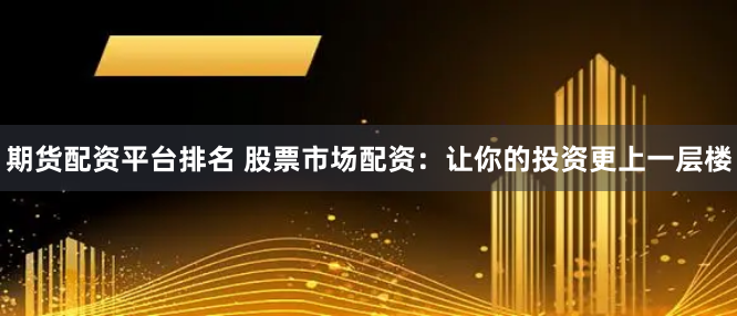 期货配资平台排名 股票市场配资：让你的投资更上一层楼