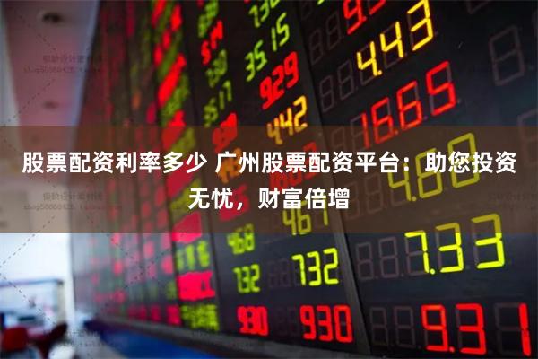 股票配资利率多少 广州股票配资平台：助您投资无忧，财富倍增