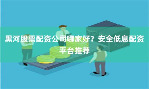黑河股票配资公司哪家好？安全低息配资平台推荐
