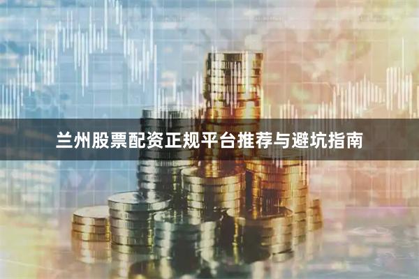 兰州股票配资正规平台推荐与避坑指南