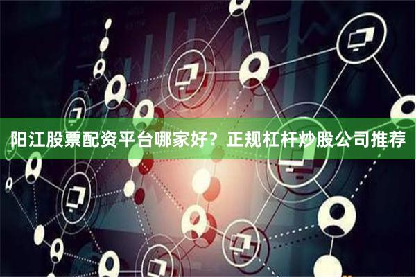 阳江股票配资平台哪家好？正规杠杆炒股公司推荐